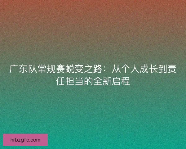 广东队常规赛蜕变之路:从个人成长到责任担当的全新启程 广东队常规赛蜕变之路:从个人成长到责任担当的全新启程