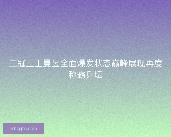 三冠王王曼昱全面爆发状态巅峰展现再度称霸乒坛