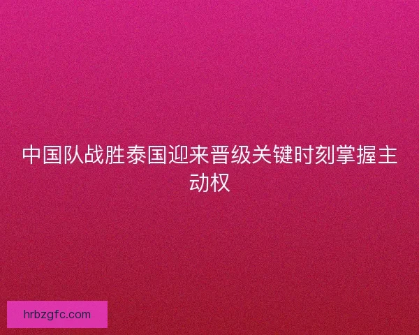 中国队战胜泰国迎来晋级关键时刻掌握主动权