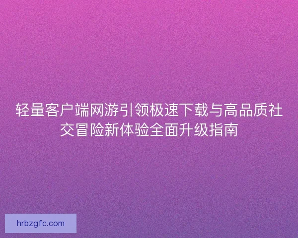 轻量客户端网游引领极速下载与高品质社交冒险新体验全面升级指南